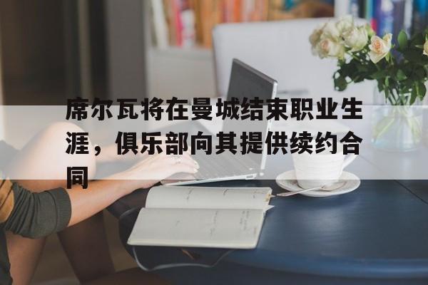 1xBit体育官方入口-席尔瓦将在曼城结束职业生涯，俱乐部向其提供续约合同的简单介绍